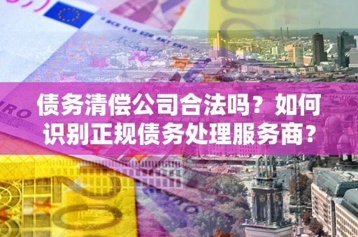 武汉债务清偿公司合法吗？如何识别正规债务处理服务商？